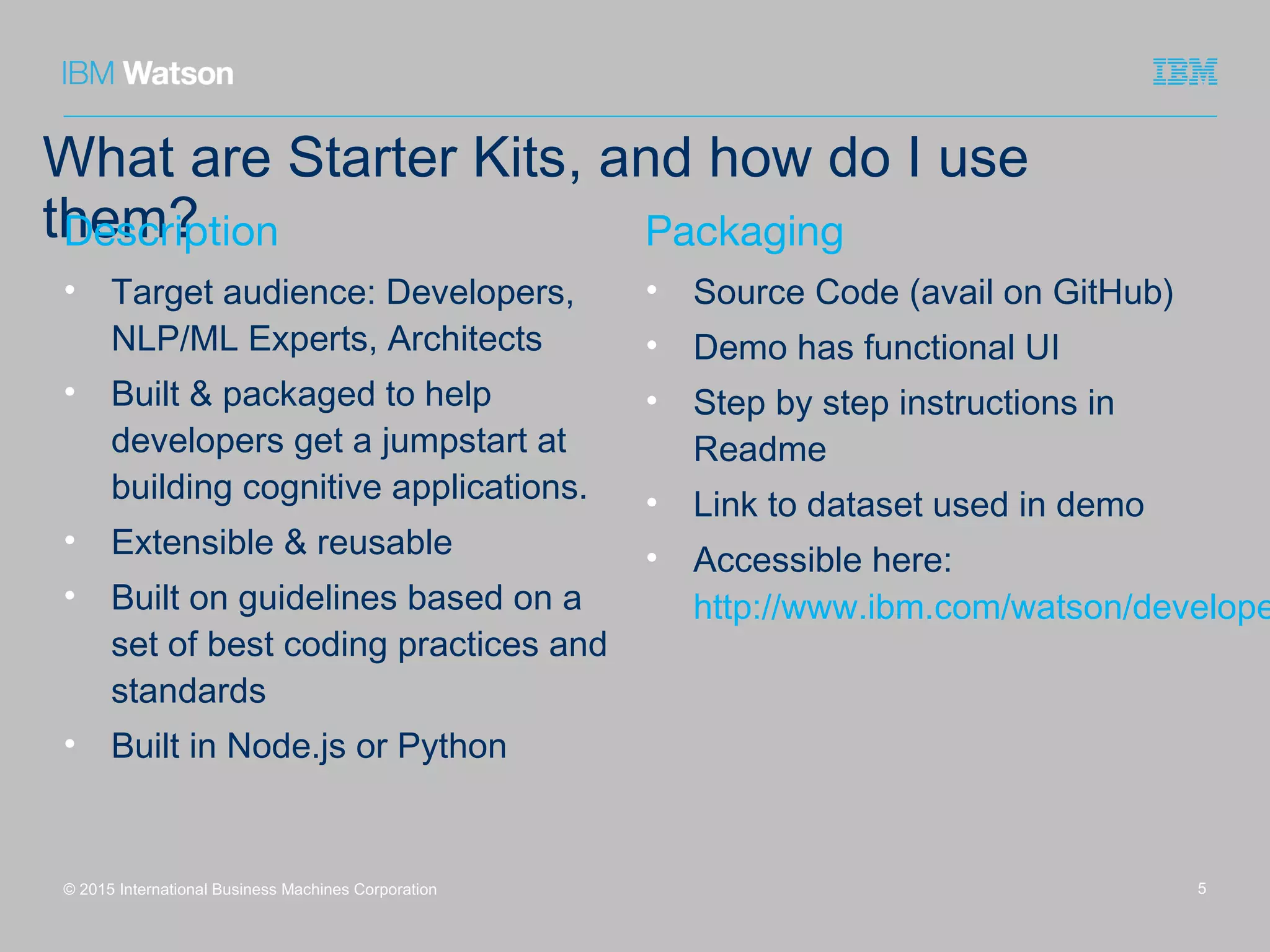 What are Starter Kits, and how do I use
them?
© 2015 International Business Machines Corporation
Description
• Target audience: Developers,
NLP/ML Experts, Architects
• Built & packaged to help
developers get a jumpstart at
building cognitive applications.
• Extensible & reusable
• Built on guidelines based on a
set of best coding practices and
standards
• Built in Node.js or Python
Packaging
• Source Code (avail on GitHub)
• Demo has functional UI
• Step by step instructions in
Readme
• Link to dataset used in demo
• Accessible here:
http://www.ibm.com/watson/develope
5
 