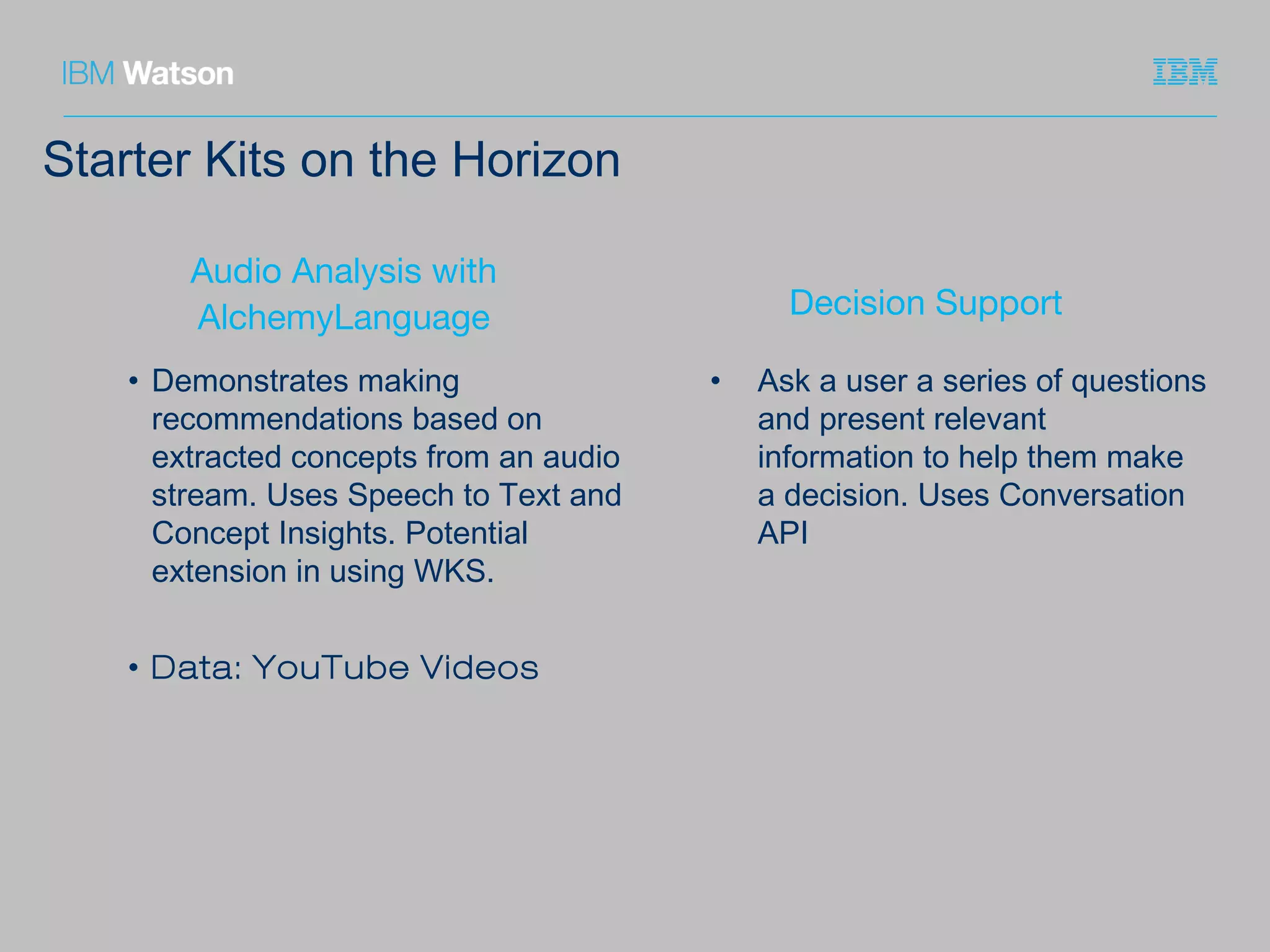 Starter Kits on the Horizon
Audio Analysis with
AlchemyLanguage
• Demonstrates making
recommendations based on
extracted concepts from an audio
stream. Uses Speech to Text and
Concept Insights. Potential
extension in using WKS.
• Data: YouTube Videos
Decision Support
• Ask a user a series of questions
and present relevant
information to help them make
a decision. Uses Conversation
API
 