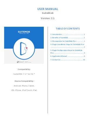 USER MANUAL
SuiteMob
Version: 2.1
Compatibility:
SuiteCRM: 7.1.* to 7.6.*
Device Compatibility:
Android: Phone, Tablet.
iOS: iPhone, iPod Touch, iPad.
TABLE OF CONTENTS
1. Introduction................................................1
2. Benefits of SuiteMob..................................1
3. Prerequisites for SuiteMob Pro+................1
4. Plugin Installation Steps for SuiteMob Pro+
........................................................................2
5. Plugin Configuration Steps for SuiteMob
Pro+ ................................................................3
6. Application Manual ....................................6
7. Contact Us ................................................32
 