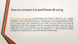 How to connect Jira and Power BI using
A Jira Power BI Dashboard is a customizable visual display of data from Jira, a project
management tool, in Microsoft Power BI. It enables users to track project progress, identify
bottlenecks, and make data-driven decisions. The dashboard can be designed to show metrics
such as project status, team performance, issue trends, and more. With Jira and Power BI
integration, the data can be updated in real-time, providing stakeholders with a clear view of
project performance. The dashboard can also be shared with team members, enabling
collaboration and transparency. Jira Power BI Dashboard is a powerful tool for project
management, enabling teams to work more efficiently and effectively.
 