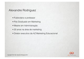 Alexandre Rodriguez

             Publicitário e professor
             Pós Graduado em Marketing
             Mestre em Administração
             20 anos na área de marketing
             Diretor executivo da AZ Marketing Educacional




Copyright © Prof. Me. Alexandre Rodriguez 2013
 