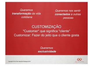 Queremos                                          Queremos nos sentir
       transformação da vida                                   conectados a outras
              cotidiana!                                            pessoas!


                                                 CUSTOMIZAÇÃO"
                "Customer" que signiﬁca "cliente” "
           Customizar: Fazer do jeito que o cliente gosta"


                                                    Queremos
                                                   exclusividade
                                                               !


Copyright © Prof. Me. Alexandre Rodriguez 2013
 