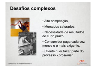 Desafios complexos

                                                 •  Alta competição,
                                                 •  Mercados saturados,
                                                 •  Necessidade de resultados
                                                 de curto prazo,
                                                 •  Consumidor paga cada vez
                                                 menos e é mais exigente.
                                                 •  Cliente quer fazer parte do
                                                 processo - prosumer

Copyright © Prof. Me. Alexandre Rodriguez 2013
 