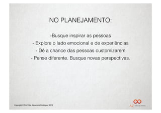 NO PLANEJAMENTO:

                                          - Busque inspirar as pessoas
                     -  Explore o lado emocional e de experiências
                         -  Dê a chance das pessoas customizarem
                   -  Pense diferente. Busque novas perspectivas.




Copyright © Prof. Me. Alexandre Rodriguez 2013
 