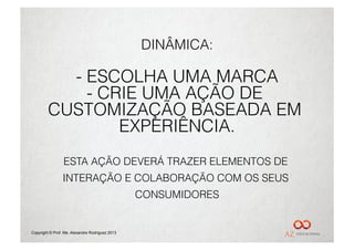 DINÂMICA:

           -  ESCOLHA UMA MARCA
              -  CRIE UMA AÇÃO DE
         CUSTOMIZAÇÃO BASEADA EM
                   EXPERIÊNCIA.
                 ESTA AÇÃO DEVERÁ TRAZER ELEMENTOS DE
                 INTERAÇÃO E COLABORAÇÃO COM OS SEUS
                                                 CONSUMIDORES


Copyright © Prof. Me. Alexandre Rodriguez 2013
 