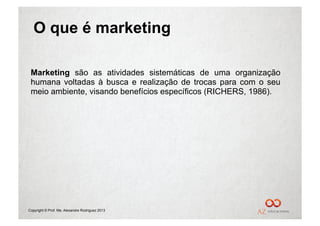 O que é marketing

 Marketing são as atividades sistemáticas de uma organização
 humana voltadas à busca e realização de trocas para com o seu
 meio ambiente, visando benefícios específicos (RICHERS, 1986).




Copyright © Prof. Me. Alexandre Rodriguez 2013
 
