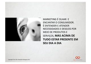 MARKETING	
  É	
  OLHAR	
  	
  E	
  
                                                 ENCANTAR	
  O	
  CONSUMIDOR.	
  
                                                 É	
  ENTENDER	
  E	
  ATENDER	
  
                                                 NECESSIDADES	
  E	
  DESEJOS	
  POR	
  
                                                 MEIO	
  DE	
  PRODUTOS	
  E	
  
                                                 SERVIÇOS,	
  MAS	
  ACIMA	
  DE	
  
                                                 TUDO	
  ESTAR	
  PRESENTE	
  EM	
  
                                                 SEU	
  DIA	
  A	
  DIA	
  




Copyright © Prof. Me. Alexandre Rodriguez 2013
 