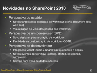 Novidades no SharePoint 2010Perspectiva do usuárioNovos targets paraexecução de workflows (itens, document sets, web site)Visualização do Visio dos passos dos workflowsPerspectiva de um power-user (SPD)Novo designer para a criação de workflowsFacilidadenacustomização de workflows OOTB.Perspectiva do desenvolvedorIntegração Visual Studio x SharePoint quefacilita o deployNovoseventos do workflow (starting, started, postponed, completed)Serviçoparatroca de dados externos
