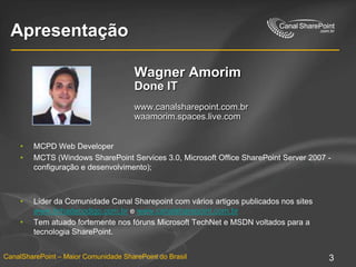 ApresentaçãoWagner AmorimDone ITwww.canalsharepoint.com.brwaamorim.spaces.live.comMCPD Web DeveloperMCTS (Windows SharePoint Services 3.0, Microsoft Office SharePoint Server 2007 - configuração e desenvolvimento); Líder da Comunidade Canal Sharepoint com vários artigos publicados nos sites www.linhadecodigo.com.br e www.canalsharepoint.com.brTem atuado fortemente nos fóruns Microsoft TechNet e MSDN voltados para a tecnologia SharePoint.