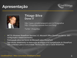 ApresentaçãoThiago SilvaDone IThttp://www.canalsharepoint.com.br/thiagosilvahttp://thiagottss.spaces.live.com/blog/Twitter: thiagottssMCTS (Windows SharePoint Services 3.0, Microsoft Office SharePoint Server 2007 - configuração e desenvolvimento); Participação ativa nos foruns da Microsoft sobre SharePointTem atuado diretamente na elaboração de artigos e na evangelização do SharePoint com conteúdos para a Comunidade Técnica junto com o Canal SharePoint.