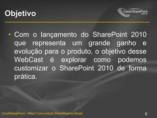 ObjetivoCom o lançamento do SharePoint 2010 que representa um grande ganho e evolução para o produto, o objetivo desse WebCast é explorar como podemos customizar o SharePoint 2010 de forma prática.