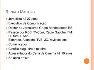 Renato MartinsJornalista há 27 anosExecutivo de ComunicaçãoDiretor de Jornalismo Grupo Bandeirantes RSPassou por RBS, TVCom, Rádio Gaúcha, FM Cultura, Rádio Eldorado, Atlântida, TVE, JC, revistas, etc.  ComunicadorCinéfilo blogueiro e tuiteiroApresentador do Cena de Cinema há 10 anosSe acha artista