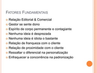 Fatores FundamentaisRelação Editorial & ComercialGestor se sente donoEspírito de corpo permanente e contagianteNenhuma ideia é desprezadaNenhuma ideia é idiota o bastanteRelação de franqueza com o clienteRelação de proximidade com o clienteRessaltar o diferencial na personalizaçãoEnfraquecer a concorrência na padronização