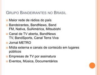 Grupo Bandeirantes no BrasilMaior rede de rádios do paísBandeirantes, BandNews, Band FM, Nativa, SulAmérica, Mitsubishi Canal de TV aberta, BandNews TV, BandSports, Canal Terra VivaJornal METROMídia externa e canais de conteúdo em lugares públicosEmpresas de TV por assinaturaEventos, Música, Documentários