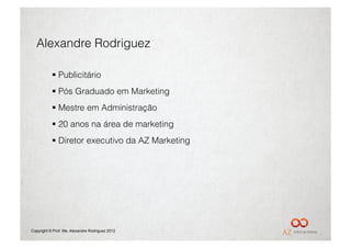 Alexandre Rodriguez

             Publicitário
             Pós Graduado em Marketing
             Mestre em Administração
             20 anos na área de marketing
             Diretor executivo da AZ Marketing




Copyright © Prof. Me. Alexandre Rodriguez 2012
 