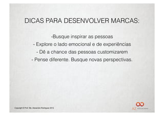 DICAS PARA DESENVOLVER MARCAS:

                                          - Busque inspirar as pessoas
                     -  Explore o lado emocional e de experiências
                         -  Dê a chance das pessoas customizarem
                   -  Pense diferente. Busque novas perspectivas.




Copyright © Prof. Me. Alexandre Rodriguez 2012
 