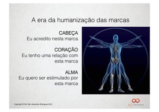 A era da humanização das marcas

                              CABEÇA
               Eu acredito nesta marca

                       CORAÇÃO
         Eu tenho uma relação com
                       esta marca

                           ALMA
     Eu quero ser estimulado por
                      esta marca



Copyright © Prof. Me. Alexandre Rodriguez 2012
 