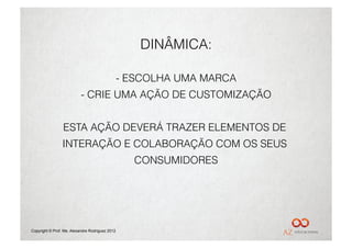 DINÂMICA:

                                                 -  ESCOLHA UMA MARCA
                           -  CRIE UMA AÇÃO DE CUSTOMIZAÇÃO


                 ESTA AÇÃO DEVERÁ TRAZER ELEMENTOS DE
                 INTERAÇÃO E COLABORAÇÃO COM OS SEUS
                                                    CONSUMIDORES




Copyright © Prof. Me. Alexandre Rodriguez 2012
 