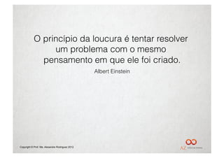 O princípio da loucura é tentar resolver
                um problema com o mesmo
             pensamento em que ele foi criado.
                                                 Albert Einstein




Copyright © Prof. Me. Alexandre Rodriguez 2012
 