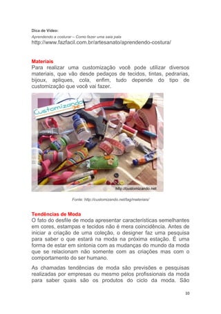10
Dica de Vídeo:
Aprendendo a costurar – Como fazer uma saia pala
http://www.fazfacil.com.br/artesanato/aprendendo-costura/
Materiais
Para realizar uma customização você pode utilizar diversos
materiais, que vão desde pedaços de tecidos, tintas, pedrarias,
bijoux, apliques, cola, enfim, tudo depende do tipo de
customização que você vai fazer.
Fonte: http://customizando.net/tag/materiais/
Tendências de Moda
O fato do desfile de moda apresentar características semelhantes
em cores, estampas e tecidos não é mera coincidência. Antes de
iniciar a criação de uma coleção, o designer faz uma pesquisa
para saber o que estará na moda na próxima estação. É uma
forma de estar em sintonia com as mudanças do mundo da moda
que se relacionam não somente com as criações mas com o
comportamento do ser humano.
As chamadas tendências de moda são previsões e pesquisas
realizadas por empresas ou mesmo pelos profissionais da moda
para saber quais são os produtos do ciclo da moda. São
 