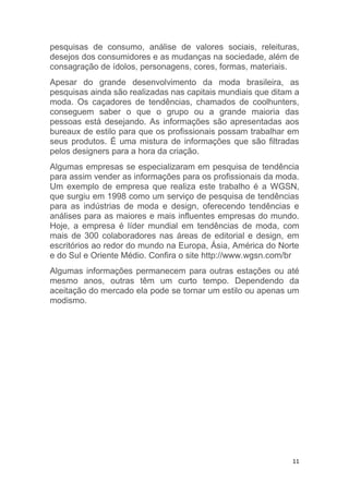 11
pesquisas de consumo, análise de valores sociais, releituras,
desejos dos consumidores e as mudanças na sociedade, além de
consagração de ídolos, personagens, cores, formas, materiais.
Apesar do grande desenvolvimento da moda brasileira, as
pesquisas ainda são realizadas nas capitais mundiais que ditam a
moda. Os caçadores de tendências, chamados de coolhunters,
conseguem saber o que o grupo ou a grande maioria das
pessoas está desejando. As informações são apresentadas aos
bureaux de estilo para que os profissionais possam trabalhar em
seus produtos. É uma mistura de informações que são filtradas
pelos designers para a hora da criação.
Algumas empresas se especializaram em pesquisa de tendência
para assim vender as informações para os profissionais da moda.
Um exemplo de empresa que realiza este trabalho é a WGSN,
que surgiu em 1998 como um serviço de pesquisa de tendências
para as indústrias de moda e design, oferecendo tendências e
análises para as maiores e mais influentes empresas do mundo.
Hoje, a empresa é líder mundial em tendências de moda, com
mais de 300 colaboradores nas áreas de editorial e design, em
escritórios ao redor do mundo na Europa, Ásia, América do Norte
e do Sul e Oriente Médio. Confira o site http://www.wgsn.com/br
Algumas informações permanecem para outras estações ou até
mesmo anos, outras têm um curto tempo. Dependendo da
aceitação do mercado ela pode se tornar um estilo ou apenas um
modismo.
 