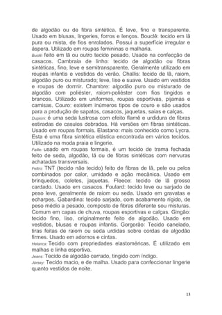 13
de algodão ou de fibra sintética. É leve, fino e transparente.
Usado em blusas, lingeries, forros e lenços. Bouclê: tecido em lã
pura ou mista, de fios enrolados. Possui a superfície irregular e
áspera. Utilizado em roupas femininas e malharia.
Buclê: feito em lã ou outro tecido pesado. Usado na confecção de
casacos. Cambraia de linho: tecido de algodão ou fibras
sintéticas, fino, leve e semitransparente. Geralmente utilizado em
roupas infantis e vestidos de verão. Challis: tecido de lã, raiom,
algodão puro ou misturado; leve, liso e suave. Usado em vestidos
e roupas de dormir. Chambre: algodão puro ou misturado de
algodão com poliéster, raiom-poliéster com fios tingidos e
brancos. Utilizado em uniformes, roupas esportivas, pijamas e
camisas. Couro: existem inúmeros tipos de couro e são usados
para a produção de sapatos, casacos, jaquetas, saias e calças.
Dupioni: é uma seda lustrosa com efeito flamê e urdidura de fibras
estiradas de casulos dobrados. Há versões em fibras sintéticas.
Usado em roupas formais. Elastano: mais conhecido como Lycra.
Esta é uma fibra sintética elástica encontrada em vários tecidos.
Utilizado na moda praia e lingerie.
Faille: usado em roupas formais, é um tecido de trama fechada
feito de seda, algodão, lã ou de fibras sintéticas com nervuras
achatadas transversais.
Feltro: TNT (tecido não tecido) feito de fibras de lã, pele ou pelos
combinados por calor, umidade e ação mecânica. Usado em
brinquedos, coletes, jaquetas. Fleece: tecido de lã grosso
cardado. Usado em casacos. Foulard: tecido leve ou sarjado de
peso leve, geralmente de raiom ou seda. Usado em gravatas e
echarpes. Gabardina: tecido sarjado, com acabamento rígido, de
peso médio a pesado, composto de fibras diferente sou misturas.
Comum em capas de chuva, roupas esportivas e calças. Gingão:
tecido fino, liso, originalmente feito de algodão. Usado em
vestidos, blusas e roupas infantis. Gorgorão: Tecido canelado,
tiras feitas de raiom ou seda urdidas sobre cordas de algodão
firmes. Usado em adornos e cintas.
Helanca: Tecido com propriedades elastoméricas. É utilizado em
malhas e linha esportiva.
Jeans: Tecido de algodão cerrado, tingido com índigo.
Jérsey: Tecido macio, e de malha. Usado para confeccionar lingerie
quanto vestidos de noite.
 