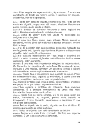 14
Juta: Fibra vegetal de aspecto rústico, tique áspero. É usado na
construção do tecido do mesmo nome. É utilizado em roupas,
acessórios, bolsas e alpargatas.
Laise: Tecido com bordado vazado, entonado ou não. Pode ser em
cambraia, algodão, organza ou até mesmo elastano. Usados em
peças íntimas, moda adulta e infantil.
Lastex: Fio elástico de borracha misturado à seda, algodão ou
raiom. Usados em detalhes de vestidos e blusas.
Liganete: Malha de Jérsey bem fina usado na confecção de
anáguas e combinações.
Linho: É uma das fibras têxteis mais antigas. Nobre, natural e
resistente, o linho pode ser misturado a tecidos sintéticos. Tecido
fácil de tingir.
Lurex: Fio de poliéster com característica cintilância. Utilizado na
confecção de todo tipo de peça feminina. Pode ser utilizado com
algodão, nylon, seda, lã, entre outros.
Lycra: Fio elastano desenvolvido em 1959. Hoje é sinônimo de
stretch e entra na composição dos mais diferentes tecidos como
gabardine, cetim, gorgorão.
Microfibra: É uma das mais importantes criações da indústria têxtil.
Os filamentos da microfibra são muito finos. Os tecidos são leves,
duráveis e ultra macios, permitem um equilíbrio térmico e isolam
a luminosidade; secam rapidamente e não amarrotam.
Mousseline: Tecido fino e transparente com aspecto de crepe. Pode
ser utilizado com seda, algodão ou microfibra, é usado tanto em
peças do cotidiano tanto como para roupa de festas.
Napa: Material sintético que imita a pelica, couro tratado. Utilizado
em peças de roupa, bolsas, sapatos e carteiras.
Nylon: Fibra química e sintética de poliamida. Tem diversas
aplicações. É o principal componente de umas das mais
importantes descobertas: a microfibra.
Organza: Tecido fino de trama simples. De fio de seda, raiom ou
náilon, semelhante ao organdi, porém mais armado e
incorporado. É leve, flutuante, transparente e acetinado. É uso
em peças sobrepostas.
Pelúcia: Tecido felpudo de lã, seda, algodão ou fibra sintética. É
utilizado para abolir as peles legítimas.
Plush: Tecido de algodão com pelo semelhante ao veludo.
Popeline: Tecido leve mais forte, cordoado. Confere um aspecto
canelado. É um tecido comum e econômico.
 