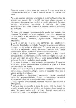 16
Algumas cores podem fazer as pessoas ficarem amarelas e
pálidas outras realçam a beleza natural da cor da pele ou dos
olhos.
As cores quentes são mais luminosas, e as cores frias menos. De
acordo com Aguiar (2011, p.102) As cores claras passam a
mensagem de uma pessoa romântica, gentil, e informal. As cores
escuras transmitem autoridade e audácia. As cores
intermediárias são cores clássicas e neutras – entre o masculino
e o feminino.
As cores nos passam mensagens pela reação que causam nas
pessoas. De acordo com a psicologia das cores, a cor vermelha é a
cor da paixão e do sentimento. Simboliza o amor, o desejo,
sensual, orgulho, violência, agressividade, arrogância e
intolerante.
O azul é a cor do respeito, da confiança, da estabilidade.
Transmite dignidade e civilidade. Representa uma personalidade
honesta, conservadora e atenciosa. Por outro lado representa
também a depressão, frieza, idealismo, obscenidade, medo,
passividade, rigidez, hipocrisia, emocionalmente instável.
A cor rosa é alegre, divertida, significa beleza, a boa saúde,
sensualidade e também romantismo. Tem conotação positiva e é
a cor universal do amor. Possui uma personalidade gentil,
afetuosa, feminina, romântica, apaixonada.
A cor laranja é quente como o amarelo e o vermelho. É uma cor
audaciosa. Possui personalidade extrovertida e prática. É ideal
para ser usada em festas.
A cor amarela é estimulante e simboliza o otimismo. Possui uma
personalidade receptível, alegre, criativa e ocupada. Ideal para o
uso na venda de produtos.
O verde significa a juventude, esperança, calma, amigável,
harmonia, responsabilidade. Possui personalidade receptiva,
equilibrada e deve ser usada para datas românticas.
O violeta significa prosperidade, nobreza, respeito; são criativas e
inteligentes.
A cor preta está associada à ideia de morte, luto ou terror, no
entanto também se liga ao mistério e à fantasia. A cor possui um
valor de certa sofisticação e luxo. Possui personalidade
dramática, chique, forte, elegante e feminina.
 