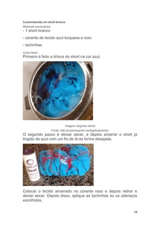 18
Customizando um short branco
Materiais necessários:
- 1 short branco
- corante de tecido azul turquesa e roxo
- tachinhas
Como fazer:
Primeiro é feito a tintura do short na cor azul.
Imagem: tingindo shorts
Fonte: http://customizando.net/tag/tingimento/
O segundo passo é deixar secar, e depois amarrar o short já
tingido de azul com um fio de lã da forma desejada.
Colocar o tecido amarrado no corante roxo e depois retirar e
deixar secar. Depois disso, aplique as tachinhas ou os adereços
escolhidos.
 