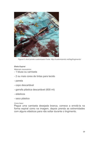 19
Figura 6: short pronto customizado Fonte: http://customizando.net/tag/tingimento/
Efeito Espiral
Materiais necessários:
- 1 blusa ou camiseta
- 2 ou mais cores de tintas para tecido
- panela
- copo descartável
- garrafa plástica descartável (600 ml)
- elásticos
- saco plástico
Como fazer:
Pegue uma camiseta desejada branca, comece a enrolá-la na
forma espiral como na imagem, depois prenda as extremidades
com alguns elásticos para não soltar durante o tingimento.
 
