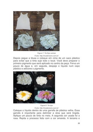 20
Figura 7: Tie Dye camisa
Fonte: http://ricademarre.com.br/
Depois pegue a blusa e coloque em cima de um saco plástico
para evitar que a tinta suje todo o local. Você deve preparar o
primeiro pigmento que será aplicado no centro da peça. Ferva um
pouco de água e, em seguida, despeje o líquido num copo
plástico e adicione o pigmento.
Figura 8: Tie dye
Fonte: http://ricademarre.com.br/
Coloque o líquido dentro de uma garrafa de plástico velha. Essa
garrafa é importante para delimitar a área que será tingida.
Aplique um pouco de tinta no meio. A segunda cor usada foi a
rosa. Repita o processo feito com a cor amarela. A terceira e
 