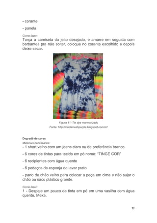 22
- corante
- panela
Como fazer:
Torça a camiseta do jeito desejado, e amarre em seguida com
barbantes pra não soltar, coloque no corante escolhido e depois
deixe secar.
Figura 11: Tie dye marmorizado
Fonte: http://modamushpurple.blogspot.com.br/
Degradê de cores
Materiais necessários:
- 1 short velho com um jeans claro ou de preferência branco.
- 6 cores de tintas para tecido em pó nome: “TINGE COR”
- 6 recipientes com água quente
- 6 pedaços de esponja de lavar prato
- pano de chão velho para colocar a peça em cima e não sujar o
chão ou saco plástico grande.
Como fazer:
1 - Despeje um pouco da tinta em pó em uma vasilha com água
quente. Mexa.
 