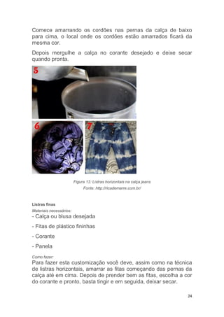 24
Comece amarrando os cordões nas pernas da calça de baixo
para cima, o local onde os cordões estão amarrados ficará da
mesma cor.
Depois mergulhe a calça no corante desejado e deixe secar
quando pronta.
Figura 13: Listras horizontais na calça jeans
Fonte: http://ricademarre.com.br/
Listras finas
Materiais necessários:
- Calça ou blusa desejada
- Fitas de plástico fininhas
- Corante
- Panela
Como fazer:
Para fazer esta customização você deve, assim como na técnica
de listras horizontais, amarrar as fitas começando das pernas da
calça até em cima. Depois de prender bem as fitas, escolha a cor
do corante e pronto, basta tingir e em seguida, deixar secar.
 