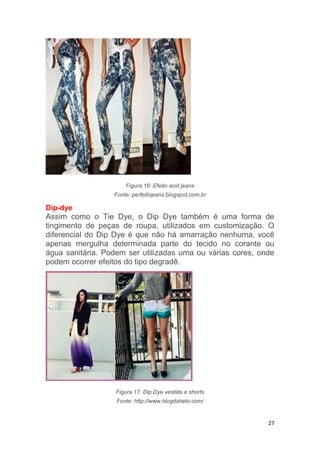 27
Figura 16: Efeito acid jeans
Fonte: perfeitojeans.blogspot.com.br
Dip-dye
Assim como o Tie Dye, o Dip Dye também é uma forma de
tingimento de peças de roupa, utilizados em customização. O
diferencial do Dip Dye é que não há amarração nenhuma, você
apenas mergulha determinada parte do tecido no corante ou
água sanitária. Podem ser utilizadas uma ou várias cores, onde
podem ocorrer efeitos do tipo degradê.
Figura 17: Dip Dye vestido e shorts
Fonte: http://www.blogdahelo.com/
 