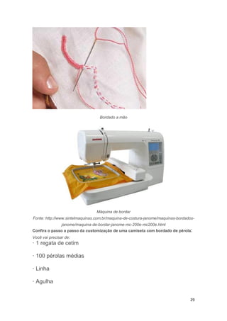 29
Bordado a mão
Máquina de bordar
Fonte: http://www.sintelmaquinas.com.br/maquina-de-costura-janome/maquinas-bordados-
janome/maquina-de-bordar-janome-mc-200e-mc200e.html
Confira o passo a passo da customização de uma camiseta com bordado de pérola:
Você vai precisar de:
· 1 regata de cetim
· 100 pérolas médias
· Linha
· Agulha
 