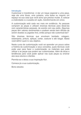 3
Introdução
Customizar é transformar, é dar um toque especial a uma peça,
seja ela uma blusa, uma pulseira, uma bolsa ou mesmo um
espaço na sua casa que você acha que precisa mudar. É colocar
a criatividade e a ousadia em ação, transformando em único.
A customização está cada vez mais em evidência. As pessoas
compram as peças e utilizam diversas técnicas para deixá-las
com características pessoais, de acordo com seu estilo. Algumas
peças têm valores sentimentais e acabam sendo bem difíceis de
serem doadas ou jogadas fora, então porque não customizá-las?
São diversas técnicas que envolvem bordado, colagem,
estamparia, pintura, aplique, cortar, costurar e até rasgar. Basta
você definir qual é o seu objetivo.
Neste curso de customização você vai aprender um pouco sobre
a história da customização e seus conceitos, quais técnicas você
pode usar para fazer a customização; os materiais que pode
utilizar e as peças que podem ser customizadas. Além de dicas e
tendências para você poder aplicar nas suas peças ou ensinar
aos seus alunos e clientes.
Permita-se e deixa a sua inspiração fluir.
Comece já a sua customização.
Bons estudos
 