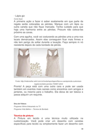 30
· Lápis giz
Como fazer
A primeira ação a fazer é saber exatamente em que parte da
regata serão colocadas as pérolas. Marque com um lápis ou
outra caneta que não fique marcada. Tenha cuidado para que
haja uma harmonia entre as pérolas. Procure não coloca-las
próximo as cavas.
Com uma agulha, você vai costurando as pérolas uma a uma nos
locais demarcados. Assim elas conseguem ficar mais firmes e
não tem perigo de soltar durante a lavação. Faça sempre m nó
resistente depois de cada bordado de pérola.
Fonte: http://mdemulher.abril.com.br/moda/reportagem/faca-e-use/aprenda-customizar-
regata-bordado-perolas-744867.shtml
Pronto! A peça está com uma outra cara e pode ser usada
também em eventos mais sociais como encontros com amigos e
jantares, ou mesmo para o trabalho. Ela deixa de ser básica e
passa adquirir um requinte.
Dica de Vídeos:
Programa Vitrine Artesanato na TV
Programa Vida Melhor – Técnica de Bordado
Técnica de pintura
A Pintura em tecido é uma técnica muito utilizada na
customização. Você pode criar um desenho com canetas
específicas para tecido ou simplesmente fazer um desenho com
 