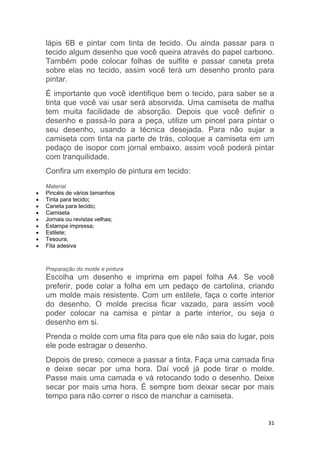 31
lápis 6B e pintar com tinta de tecido. Ou ainda passar para o
tecido algum desenho que você queira através do papel carbono.
Também pode colocar folhas de sulfite e passar caneta preta
sobre elas no tecido, assim você terá um desenho pronto para
pintar.
É importante que você identifique bem o tecido, para saber se a
tinta que você vai usar será absorvida. Uma camiseta de malha
tem muita facilidade de absorção. Depois que você definir o
desenho e passá-lo para a peça, utilize um pincel para pintar o
seu desenho, usando a técnica desejada. Para não sujar a
camiseta com tinta na parte de trás, coloque a camiseta em um
pedaço de isopor com jornal embaixo, assim você poderá pintar
com tranquilidade.
Confira um exemplo de pintura em tecido:
Material
 Pincéis de vários tamanhos
 Tinta para tecido;
 Caneta para tecido;
 Camiseta
 Jornais ou revistas velhas;
 Estampa impressa;
 Estilete;
 Tesoura;
 Fita adesiva
Preparação do molde e pintura
Escolha um desenho e imprima em papel folha A4. Se você
preferir, pode colar a folha em um pedaço de cartolina, criando
um molde mais resistente. Com um estilete, faça o corte interior
do desenho. O molde precisa ficar vazado, para assim você
poder colocar na camisa e pintar a parte interior, ou seja o
desenho em si.
Prenda o molde com uma fita para que ele não saia do lugar, pois
ele pode estragar o desenho.
Depois de preso, comece a passar a tinta. Faça uma camada fina
e deixe secar por uma hora. Daí você já pode tirar o molde.
Passe mais uma camada e vá retocando todo o desenho. Deixe
secar por mais uma hora. É sempre bom deixar secar por mais
tempo para não correr o risco de manchar a camiseta.
 