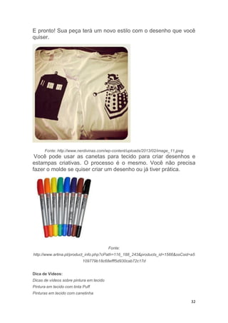 32
E pronto! Sua peça terá um novo estilo com o desenho que você
quiser.
Fonte: http://www.nerdivinas.com/wp-content/uploads/2013/02/image_11.jpeg
Você pode usar as canetas para tecido para criar desenhos e
estampas criativas. O processo é o mesmo. Você não precisa
fazer o molde se quiser criar um desenho ou já tiver prática.
Fonte:
http://www.artina.pt/product_info.php?cPath=116_188_243&products_id=1566&osCsid=a5
109779b18c68efff5d930cab72c17d
Dica de Vídeos:
Dicas de vídeos sobre pintura em tecido
Pintura em tecido com tinta Puff
Pinturas em tecido com canetinha
 