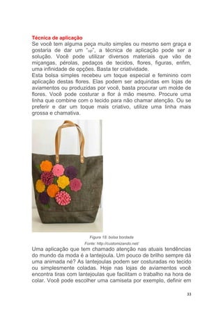 33
Técnica de aplicação
Se você tem alguma peça muito simples ou mesmo sem graça e
gostaria de dar um “up”, a técnica de aplicação pode ser a
solução. Você pode utilizar diversos materiais que vão de
miçangas, pérolas, pedaços de tecidos, flores, figuras, enfim,
uma infinidade de opções. Basta ter criatividade.
Esta bolsa simples recebeu um toque especial e feminino com
aplicação destas flores. Elas podem ser adquiridas em lojas de
aviamentos ou produzidas por você, basta procurar um molde de
flores. Você pode costurar a flor à mão mesmo. Procure uma
linha que combine com o tecido para não chamar atenção. Ou se
preferir e dar um toque mais criativo, utilize uma linha mais
grossa e chamativa.
Figura 18: bolsa bordada
Fonte: http://customizando.net/
Uma aplicação que tem chamado atenção nas atuais tendências
do mundo da moda é a lantejoula. Um pouco de brilho sempre dá
uma animada né? As lantejoulas podem ser costuradas no tecido
ou simplesmente coladas. Hoje nas lojas de aviamentos você
encontra tiras com lantejoulas que facilitam o trabalho na hora de
colar. Você pode escolher uma camiseta por exemplo, definir em
 