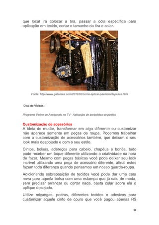 34
que local irá colocar a tira, passar a cola específica para
aplicação em tecido, cortar o tamanho da tira e colar.
Fonte: http://www.gatariska.com/2012/02/como-aplicar-paeteslantejoulas.html
Dica de Vídeos:
Programa Vitrine de Artesanato na TV - Aplicação de borboletas de paetês
Customização de acessórios
A ideia de mudar, transformar em algo diferente ou customizar
não aparece somente em peças de roupa. Podemos trabalhar
com a customização de acessórios também, que deixam o seu
look mais despojado e com o seu estilo.
Cintos, bolsas, adereços para cabelo, chapéus e bonés, tudo
pode receber um toque diferente utilizando a criatividade na hora
de fazer. Mesmo com peças básicas você pode deixar seu look
incrível utilizando uma peça de acessório diferente, afinal estes
fazem toda diferença quando pensamos em nosso guarda-roupa.
Adicionando sobreposição de tecidos você pode dar uma cara
nova para aquela bolsa com uma estampa que já saiu de moda,
sem precisar arrancar ou cortar nada, basta colar sobre ela o
aplique desejado.
Utilize miçangas, pedras, diferentes tecidos e adesivos para
customizar aquele cinto de couro que você pagou apenas R$
 