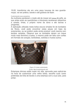 35
10,00, transforme ele em uma peça luxuosa do seu guarda-
roupa, vai ser prático, barato e até gostoso de fazer.
Customizando seus acessórios
As mulheres perderam o medo até de mexer em bolsas de grife, as
que antes eram as queridinhas e intocáveis receberam desenhos
a caneta, tintas, o próprio nome da dona e até tachas e
pingentes.
A aplicação utilizada nesta bolsa escura simples foi de bordados
de flores, você pode encontrar estas peças em lojas de
aviamentos, ou se preferir pode ainda produzir você mesma com
tecidos variados. Observe que os bordados deram um toque
muito mais feminino à bolsa, o mesmo pode ser feito com cortes
em formato de coração, borboletas, estrelas e muitos outros.
Figura 18: bolsa customizada
Fonte: http://customizando.net/
Estampas étnicas estão super em alta, aproveite para aplicá-las
na hora de customizar uma velha bolsa, escolha suas cores
preferidas de tinta de tecido e uma estampa com a sua cara, para
pintar.
 