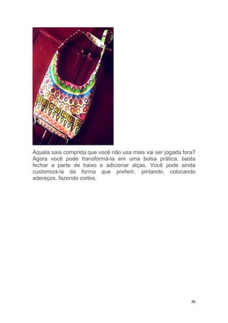 36
Aquela saia comprida que você não usa mais vai ser jogada fora?
Agora você pode transformá-la em uma bolsa prática, basta
fechar a parte de baixo e adicionar alças. Você pode ainda
customizá-la da forma que preferir, pintando, colocando
adereços, fazendo cortes.
 