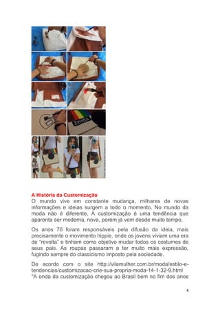4
A História da Customização
O mundo vive em constante mudança, milhares de novas
informações e ideias surgem a todo o momento. No mundo da
moda não é diferente. A customização é uma tendência que
aparenta ser moderna, nova, porém já vem desde muito tempo.
Os anos 70 foram responsáveis pela difusão da ideia, mais
precisamente o movimento hippie, onde os jovens viviam uma era
de “revolta” e tinham como objetivo mudar todos os costumes de
seus pais. As roupas passaram a ter muito mais expressão,
fugindo sempre do classicismo imposto pela sociedade.
De acordo com o site http://vilamulher.com.br/moda/estilo-e-
tendencias/customizacao-crie-sua-propria-moda-14-1-32-9.html
"A onda da customização chegou ao Brasil bem no fim dos anos
 