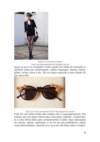 40
Figura 22: meia-calça rasgada
Fonte: http://tempestadedorock.blogspot.com.br/
Óculos de sol é um acessório muito usado em todas as estações e
também pode ser customizado. Utilize miçangas, pedras, flores,
glitter, novas cores e etc. Dê um toque especial a esse objeto do
seu dia-a-dia.
Figura 23: óculos customizado Fonte: http://olgaoculos.com.br/
Hoje em dia vários looks são criados com o sutiã aparecendo. Ele
passou de uma peça íntima para uma peça “pública”. Customizá-
lo é uma ótima ideia para complementar o estilo, faça aplicações
de tachas, spikes, pedrarias, e se for de sua preferência, utilize
suas extremidades, fazendo com que ele não fique todo a mostra.
 
