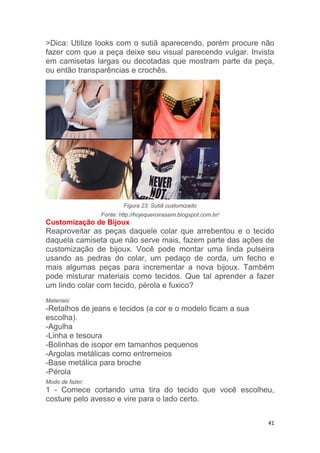 41
>Dica: Utilize looks com o sutiã aparecendo, porém procure não
fazer com que a peça deixe seu visual parecendo vulgar. Invista
em camisetas largas ou decotadas que mostram parte da peça,
ou então transparências e crochês.
Figura 23: Sutiã customizado
Fonte: http://hojequeroirassim.blogspot.com.br/
Customização de Bijoux
Reaproveitar as peças daquele colar que arrebentou e o tecido
daquela camiseta que não serve mais, fazem parte das ações de
customização de bijoux. Você pode montar uma linda pulseira
usando as pedras do colar, um pedaço de corda, um fecho e
mais algumas peças para incrementar a nova bijoux. Também
pode misturar materiais como tecidos. Que tal aprender a fazer
um lindo colar com tecido, pérola e fuxico?
Materiais:
-Retalhos de jeans e tecidos (a cor e o modelo ficam a sua
escolha).
-Agulha
-Linha e tesoura
-Bolinhas de isopor em tamanhos pequenos
-Argolas metálicas como entremeios
-Base metálica para broche
-Pérola
Modo de fazer:
1 - Comece cortando uma tira do tecido que você escolheu,
costure pelo avesso e vire para o lado certo.
 