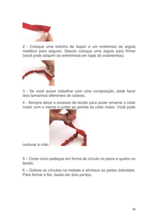 42
2 - Coloque uma bolinha de isopor e um entremeio de argola
metálica para segurar. Depois coloque uma argola para firmar
(você pode adquirir os entremeios em lojas de aviamentos).
3 - Se você quiser trabalhar com uma composição, pode fazer
dois tamanhos diferentes de colares.
4 - Sempre deixe o excesso do tecido para poder amarrar o colar
maior com o menor e juntar as pontas do colar maior. Você pode
costurar a mão.
5 – Corte cinco pedaços em forma de círculo no jeans e quatro no
tecido.
6 – Dobres os círculos na metade e alinhave as partes dobradas.
Para fechar a flor, basta dar dois pontos.
 