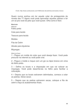 44
Fonte: http://www.oartesanato.com/1964/colar-de-bolinhas-de-tecido-e-fuxico
Quem nunca sonhou em ter aquele colar da protagonista da
novela das 7? Agora você pode aproveitar aquelas pedras e ter
um só pra você do jeito que você quiser. Olha como é fácil.
Maxicolar
Material:
Feltro preto
Cola para tecido
Tesoura para tecido
Moldes
Fita de Cetim
Alicate para bijuterias
Miçangas
Modo de fazer:
1 - Pegue um molde do colar que você deseja fazer. Você pode
procurar na internet ou você pode criar.
2 - Pegue o molde e risque com um giz ou lápis branco em cima
do feltro preto.
3 – Defina os locais e a disposição em que vai colocar as
miçangas. Você pode desenhá-las no feltro para facilitar a
colocação.
4 – Depois que os locais estiverem delimitados, comece a colar
as pedras. Deixe secar.
5 – Depois que as pedras estiverem secas, coloque a fita de
cetim e faça os acabamentos finais.
 