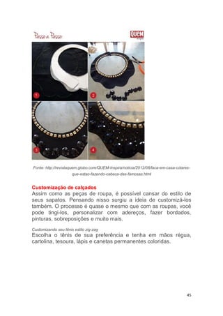 45
Fonte: http://revistaquem.globo.com/QUEM-Inspira/noticia/2012/08/faca-em-casa-colares-
que-estao-fazendo-cabeca-das-famosas.html
Customização de calçados
Assim como as peças de roupa, é possível cansar do estilo de
seus sapatos. Pensando nisso surgiu a ideia de customizá-los
também. O processo é quase o mesmo que com as roupas, você
pode tingi-los, personalizar com adereços, fazer bordados,
pinturas, sobreposições e muito mais.
Customizando seu tênis estilo zig-zag
Escolha o tênis de sua preferência e tenha em mãos régua,
cartolina, tesoura, lápis e canetas permanentes coloridas.
 