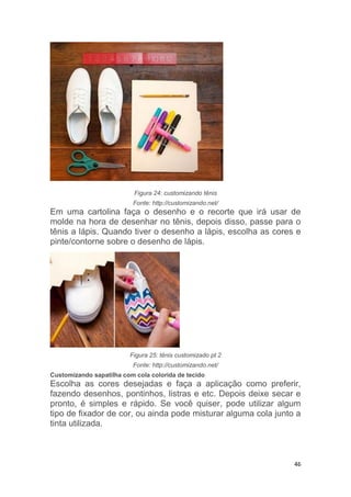 46
Figura 24: customizando tênis
Fonte: http://customizando.net/
Em uma cartolina faça o desenho e o recorte que irá usar de
molde na hora de desenhar no tênis, depois disso, passe para o
tênis a lápis. Quando tiver o desenho a lápis, escolha as cores e
pinte/contorne sobre o desenho de lápis.
Figura 25: tênis customizado pt 2
Fonte: http://customizando.net/
Customizando sapatilha com cola colorida de tecido
Escolha as cores desejadas e faça a aplicação como preferir,
fazendo desenhos, pontinhos, listras e etc. Depois deixe secar e
pronto, é simples e rápido. Se você quiser, pode utilizar algum
tipo de fixador de cor, ou ainda pode misturar alguma cola junto a
tinta utilizada.
 